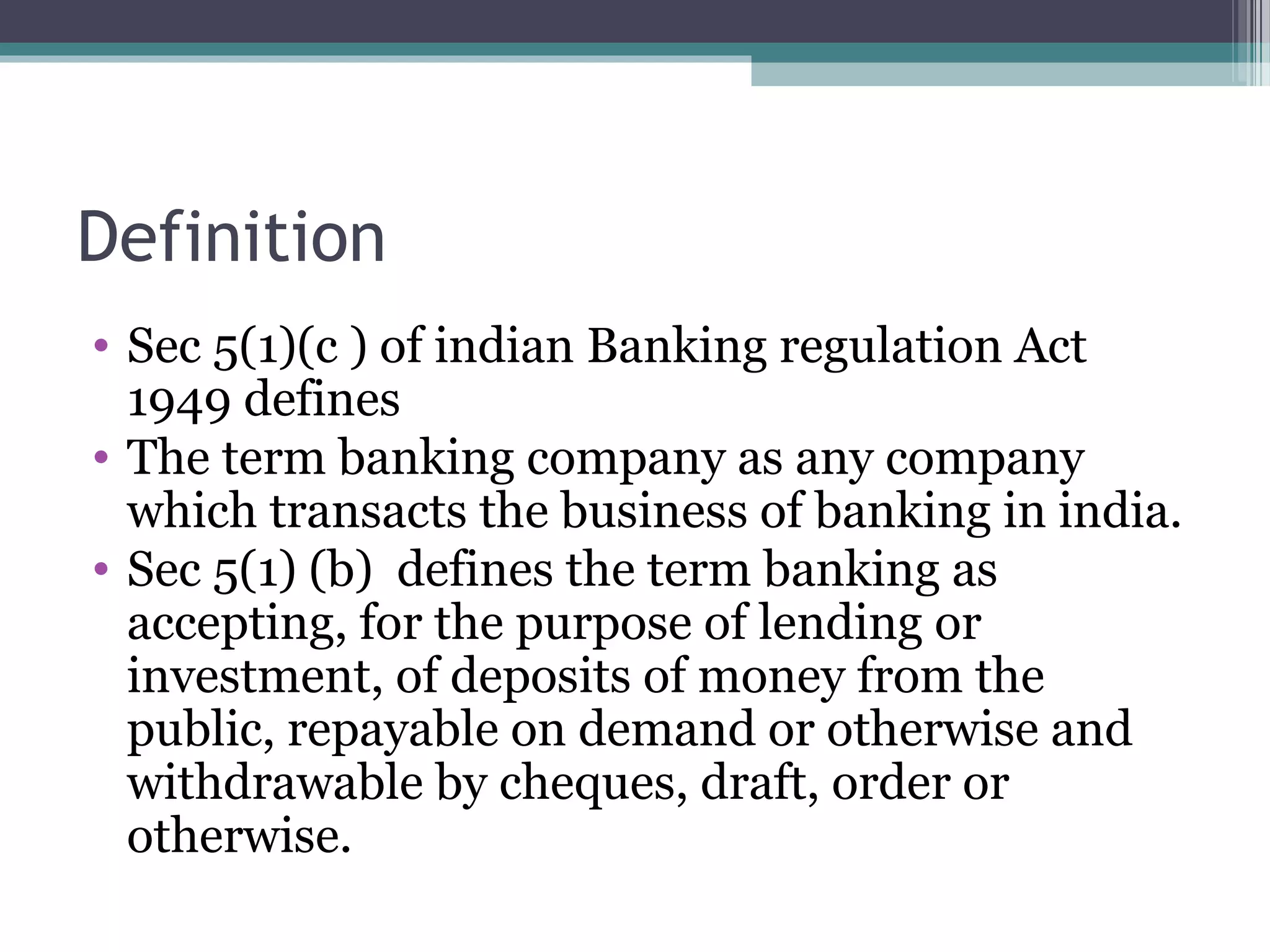 Definition
• Sec 5(1)(c ) of indian Banking regulation Act
  1949 defines
• The term banking company as any company
  which transacts the business of banking in india.
• Sec 5(1) (b) defines the term banking as
  accepting, for the purpose of lending or
  investment, of deposits of money from the
  public, repayable on demand or otherwise and
  withdrawable by cheques, draft, order or
  otherwise.
 