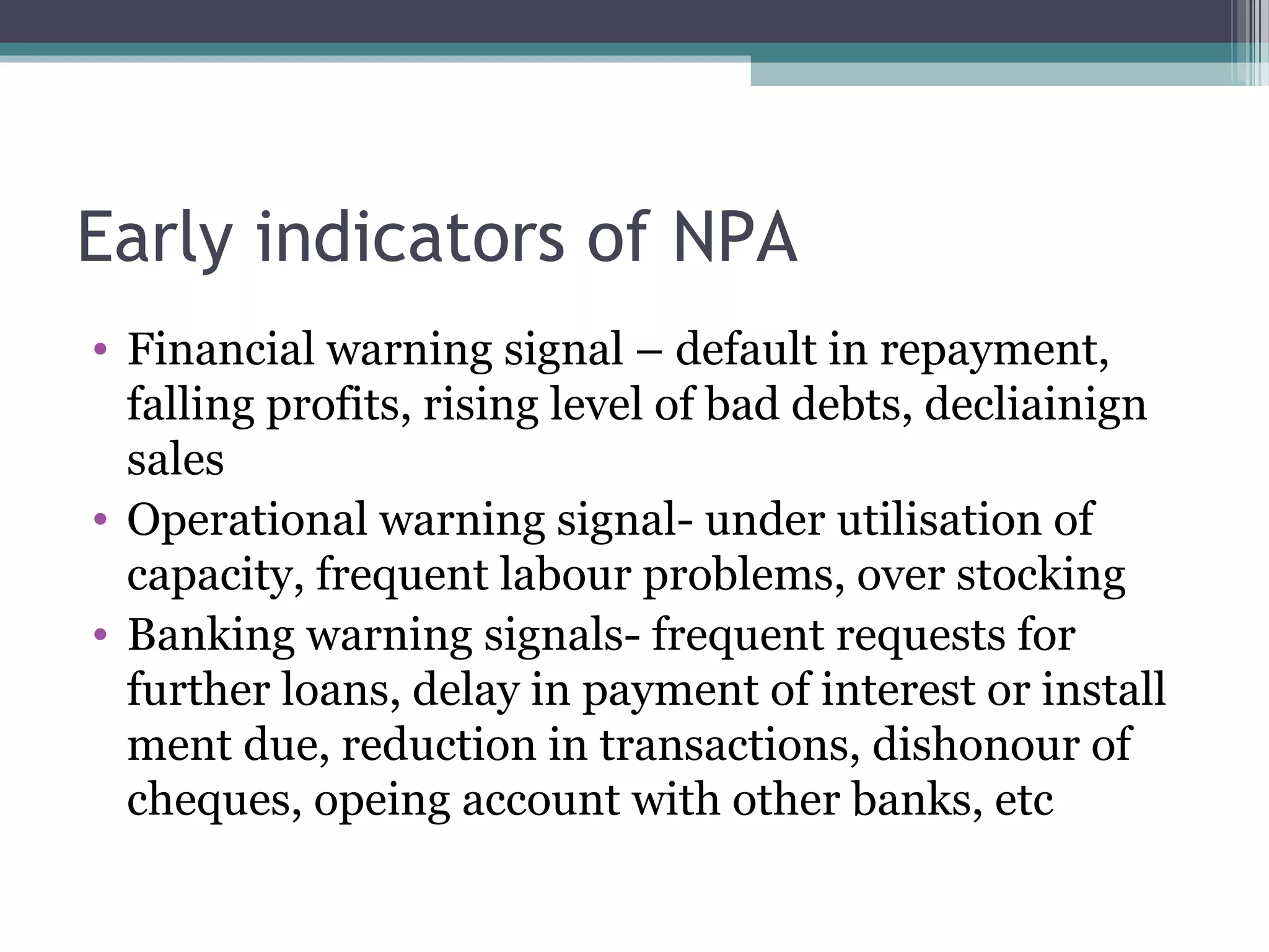 Early indicators of NPA
• Financial warning signal – default in repayment,
  falling profits, rising level of bad debts, decliainign
  sales
• Operational warning signal- under utilisation of
  capacity, frequent labour problems, over stocking
• Banking warning signals- frequent requests for
  further loans, delay in payment of interest or install
  ment due, reduction in transactions, dishonour of
  cheques, opeing account with other banks, etc
 