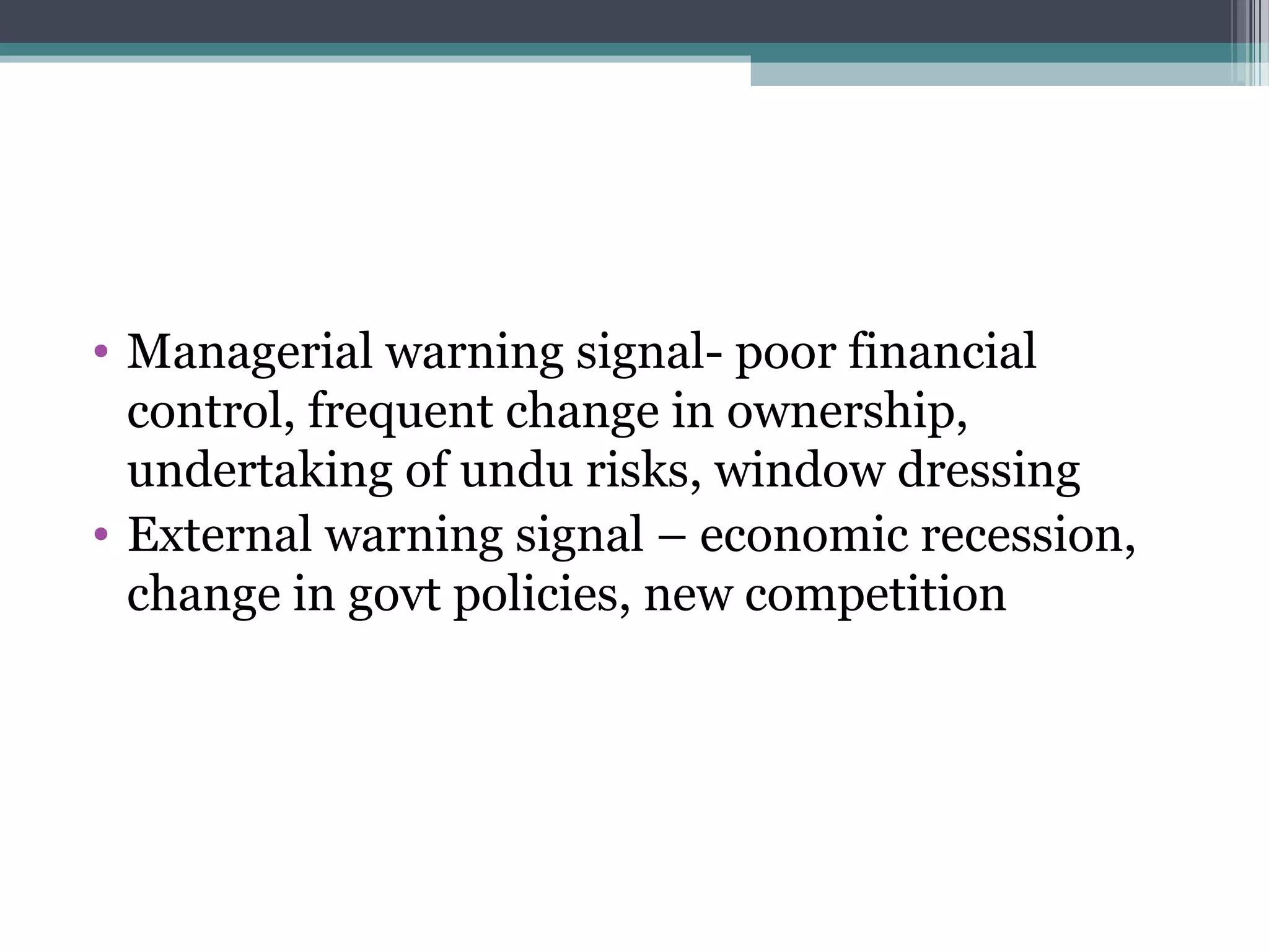 • Managerial warning signal- poor financial
  control, frequent change in ownership,
  undertaking of undu risks, window dressing
• External warning signal – economic recession,
  change in govt policies, new competition
 