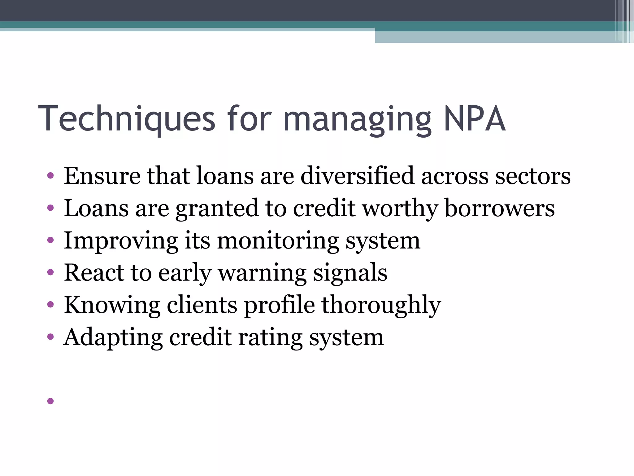Techniques for managing NPA
•   Ensure that loans are diversified across sectors
•   Loans are granted to credit worthy borrowers
•   Improving its monitoring system
•   React to early warning signals
•   Knowing clients profile thoroughly
•   Adapting credit rating system

•
 