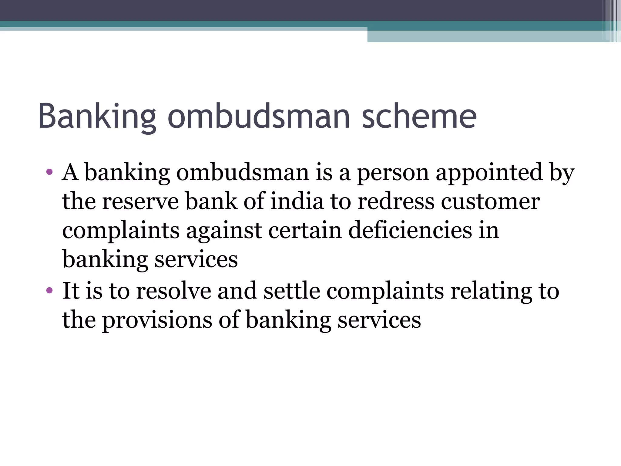 Banking ombudsman scheme
• A banking ombudsman is a person appointed by
  the reserve bank of india to redress customer
  complaints against certain deficiencies in
  banking services
• It is to resolve and settle complaints relating to
  the provisions of banking services
 