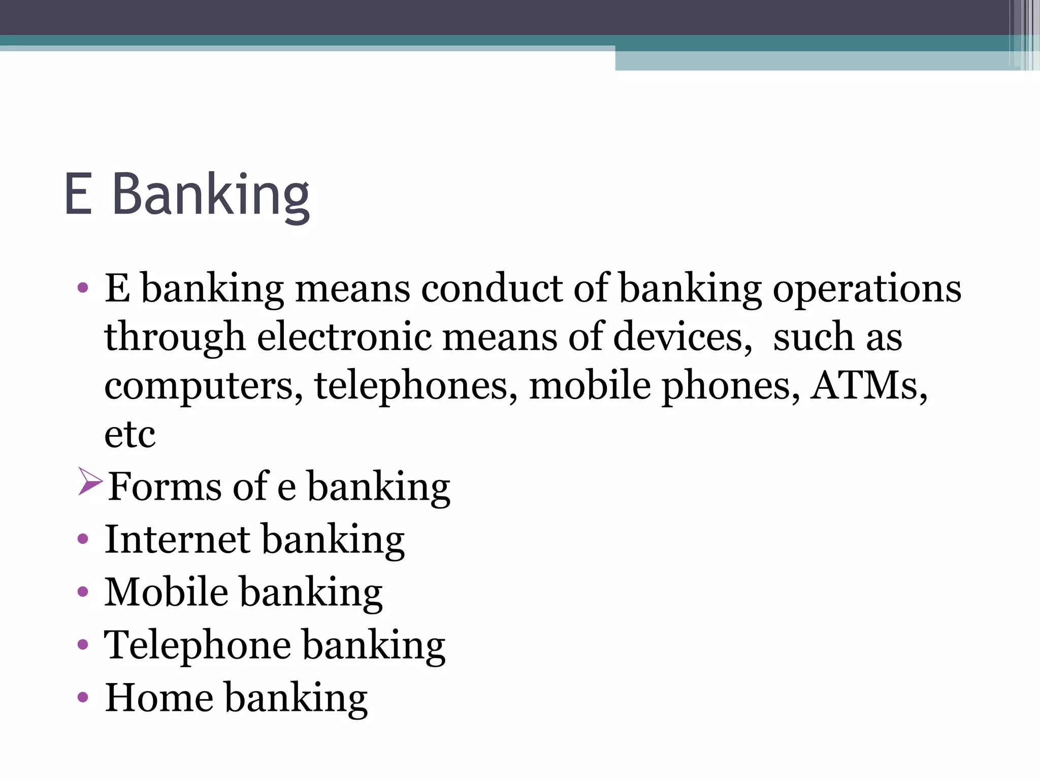 E Banking
• E banking means conduct of banking operations
  through electronic means of devices, such as
  computers, telephones, mobile phones, ATMs,
  etc
Forms of e banking
• Internet banking
• Mobile banking
• Telephone banking
• Home banking
 