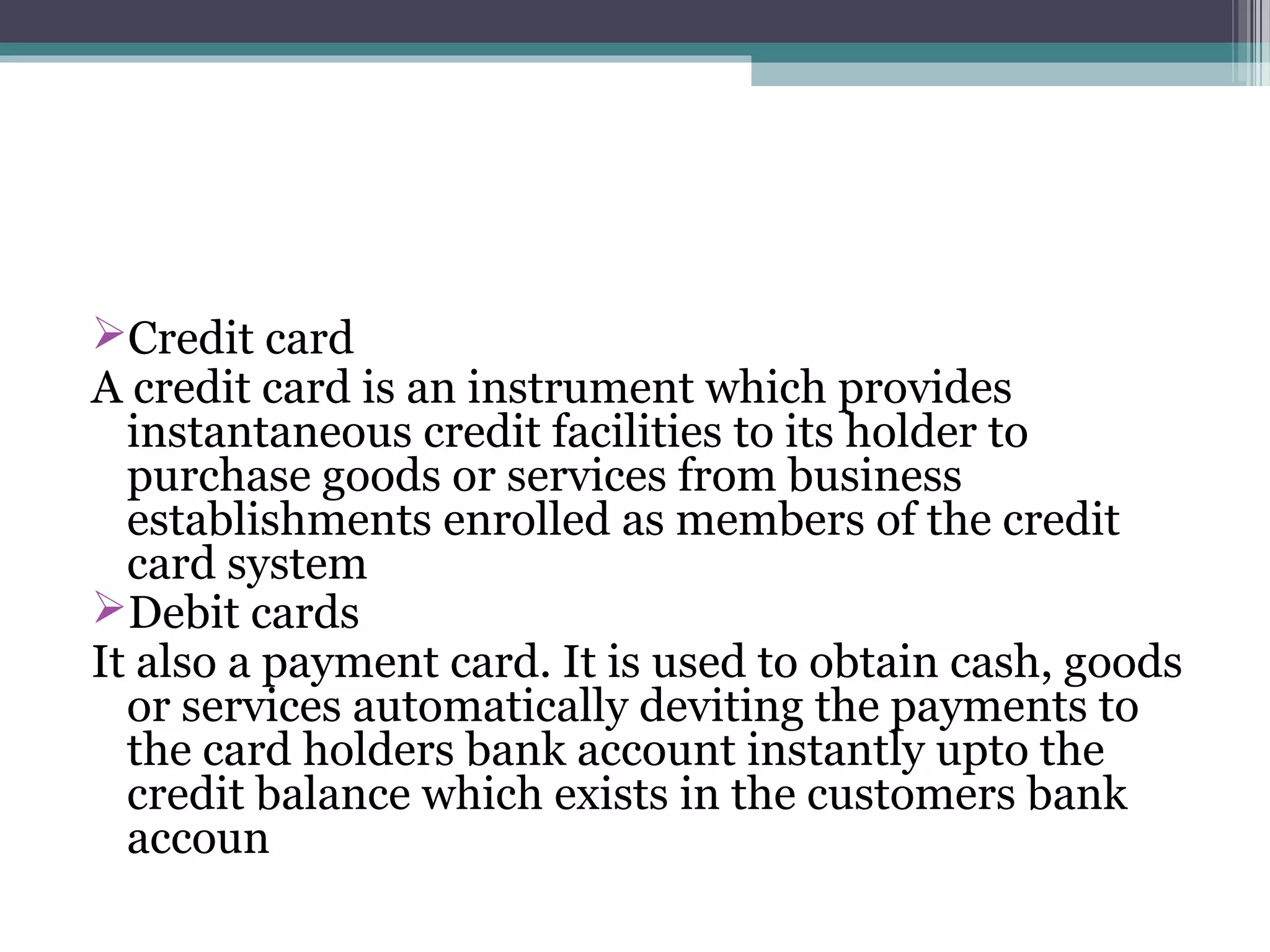 Credit card
A credit card is an instrument which provides
  instantaneous credit facilities to its holder to
  purchase goods or services from business
  establishments enrolled as members of the credit
  card system
Debit cards
It also a payment card. It is used to obtain cash, goods
  or services automatically deviting the payments to
  the card holders bank account instantly upto the
  credit balance which exists in the customers bank
  accoun
 