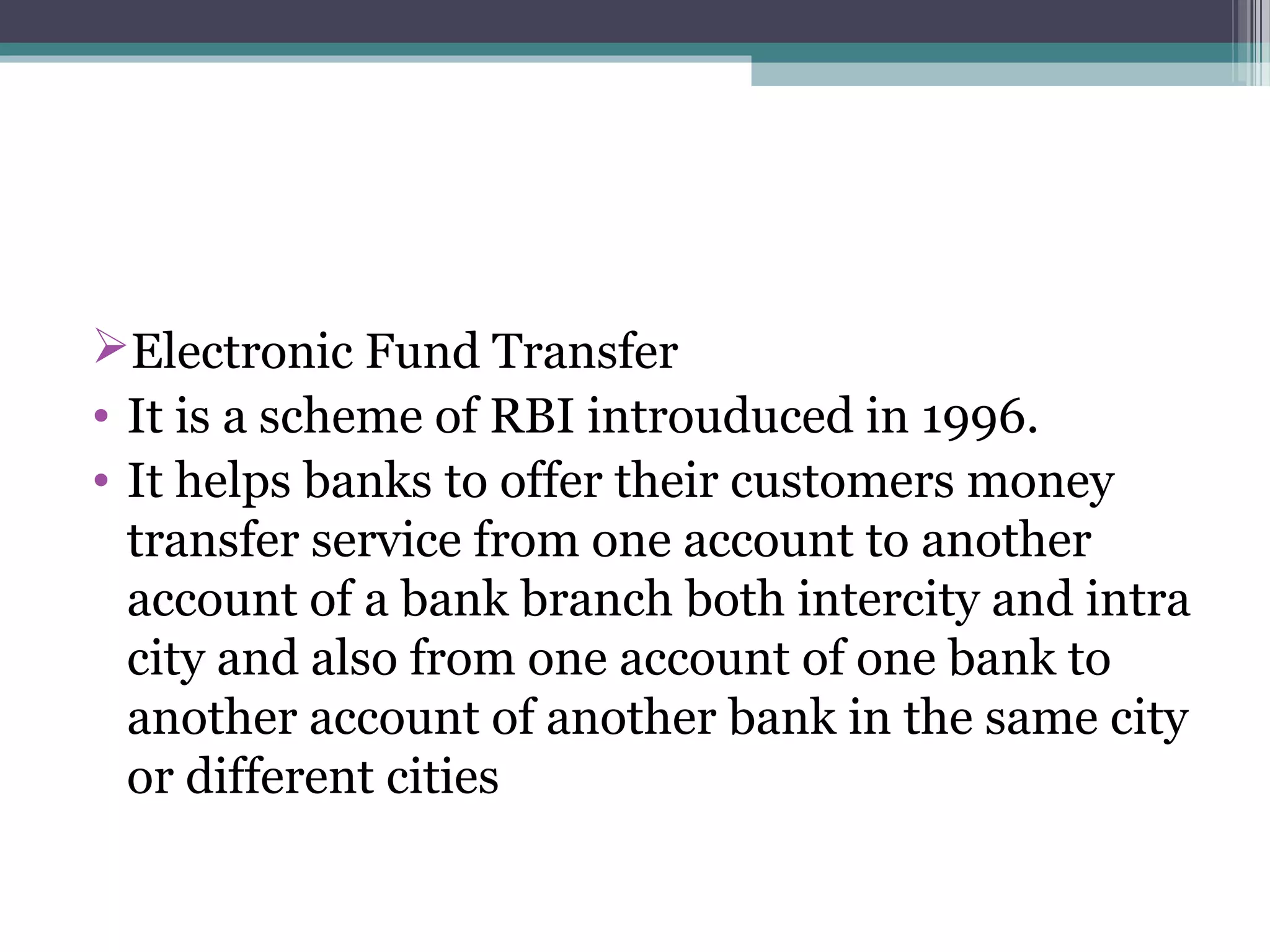 Electronic Fund Transfer
• It is a scheme of RBI introuduced in 1996.
• It helps banks to offer their customers money
  transfer service from one account to another
  account of a bank branch both intercity and intra
  city and also from one account of one bank to
  another account of another bank in the same city
  or different cities
 