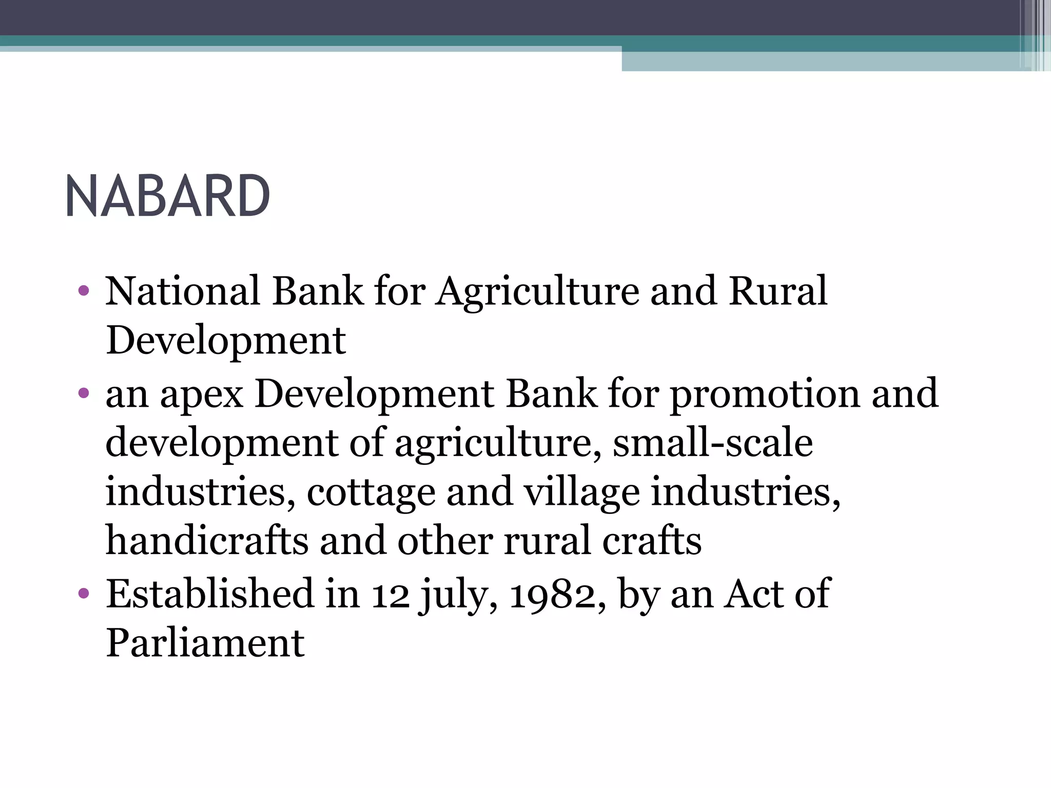 NABARD
• National Bank for Agriculture and Rural
  Development
• an apex Development Bank for promotion and
  development of agriculture, small-scale
  industries, cottage and village industries,
  handicrafts and other rural crafts
• Established in 12 july, 1982, by an Act of
  Parliament
 