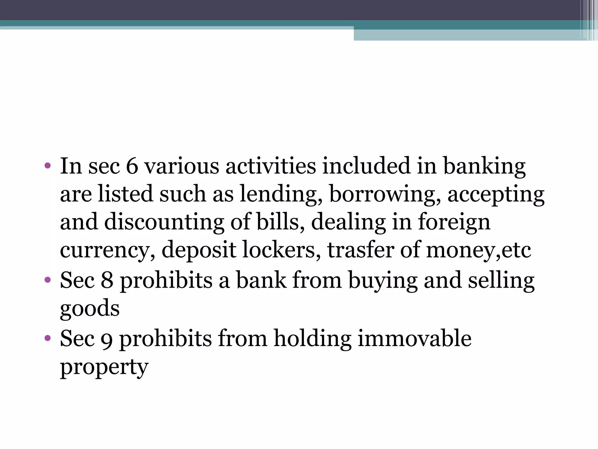 • In sec 6 various activities included in banking
  are listed such as lending, borrowing, accepting
  and discounting of bills, dealing in foreign
  currency, deposit lockers, trasfer of money,etc
• Sec 8 prohibits a bank from buying and selling
  goods
• Sec 9 prohibits from holding immovable
  property
 