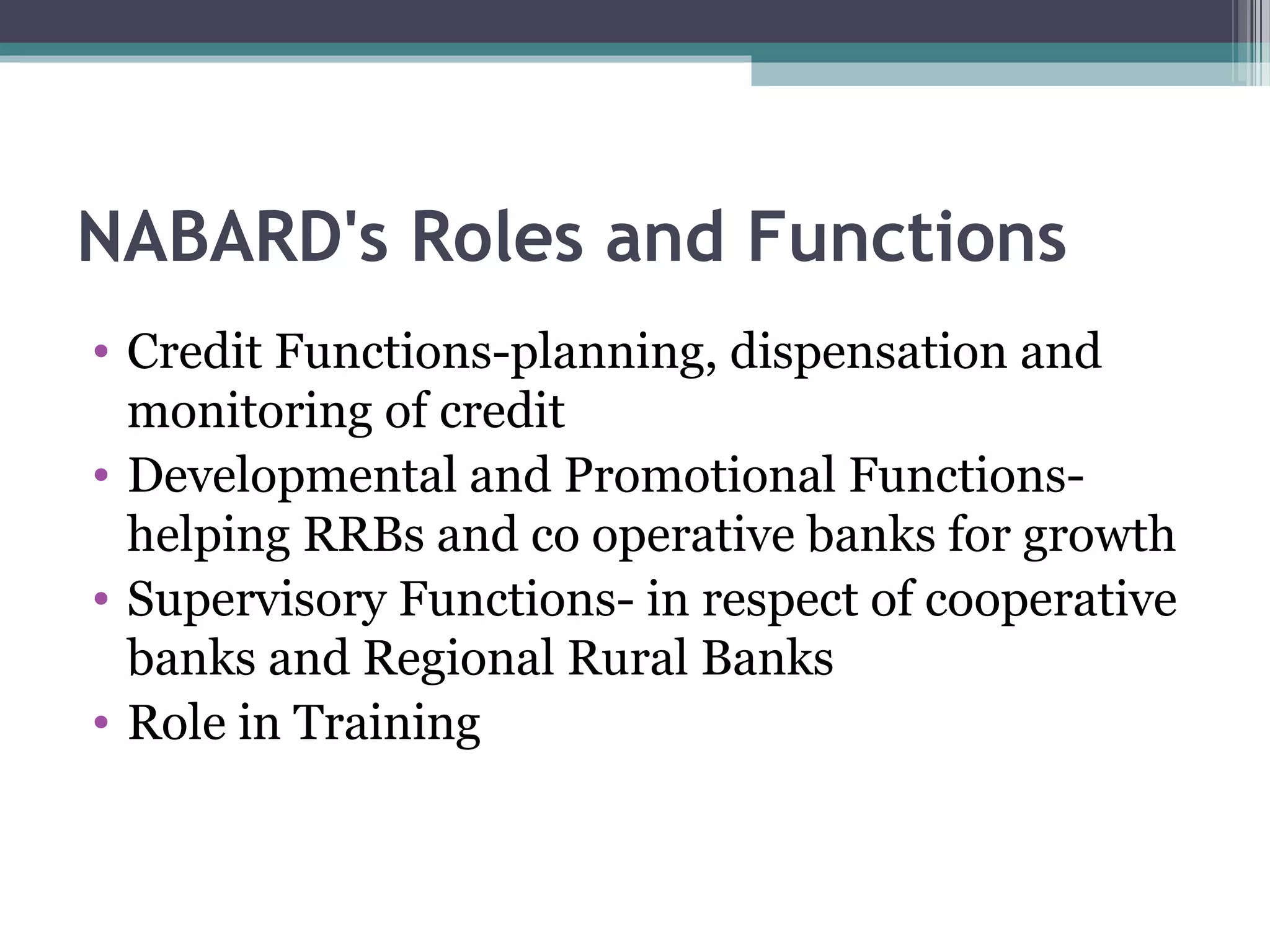NABARD's Roles and Functions
• Credit Functions-planning, dispensation and
  monitoring of credit
• Developmental and Promotional Functions-
  helping RRBs and co operative banks for growth
• Supervisory Functions- in respect of cooperative
  banks and Regional Rural Banks
• Role in Training
 