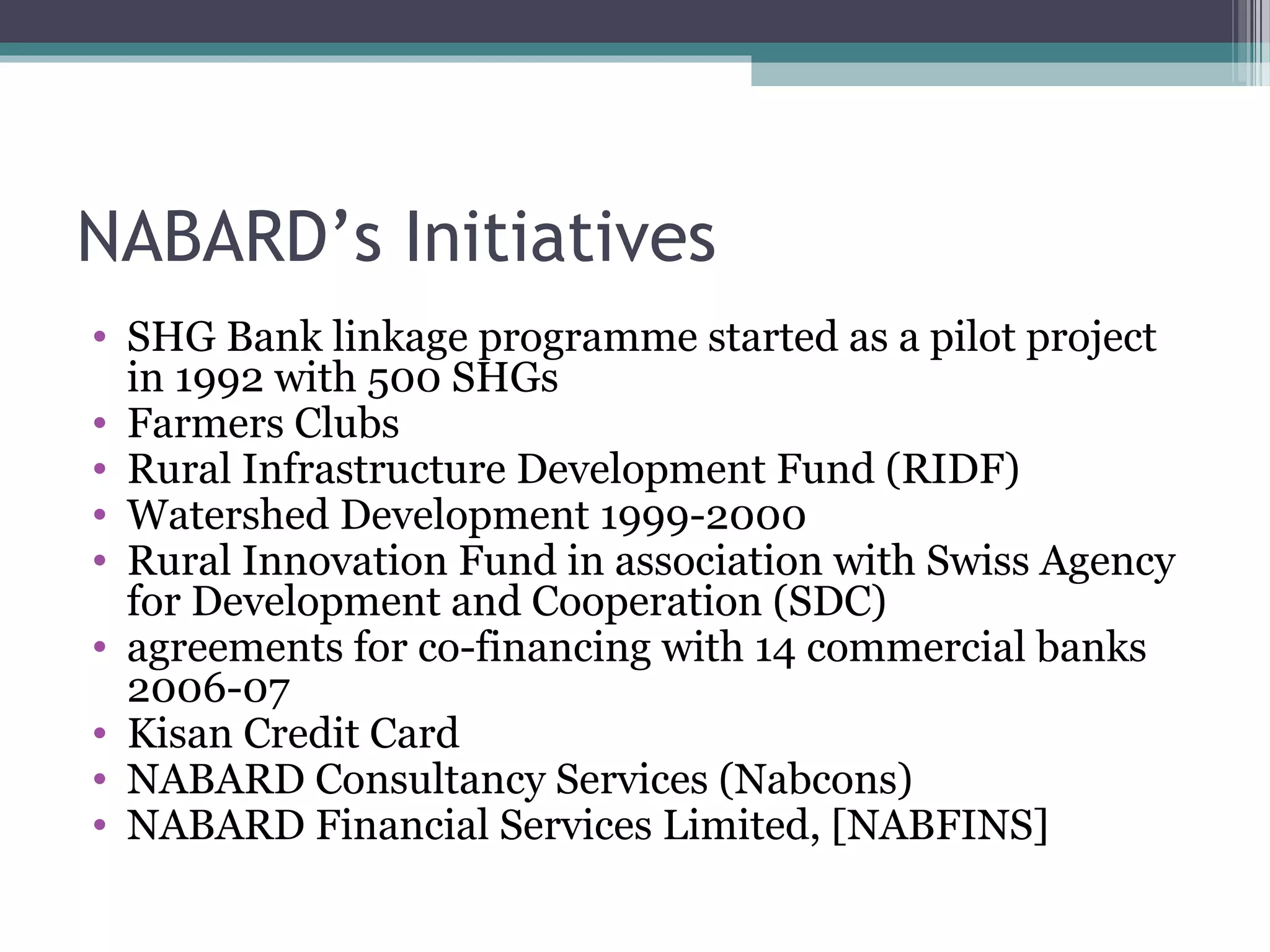 NABARD’s Initiatives
• SHG Bank linkage programme started as a pilot project
  in 1992 with 500 SHGs
• Farmers Clubs
• Rural Infrastructure Development Fund (RIDF)
• Watershed Development 1999-2000
• Rural Innovation Fund in association with Swiss Agency
  for Development and Cooperation (SDC)
• agreements for co-financing with 14 commercial banks
  2006-07
• Kisan Credit Card
• NABARD Consultancy Services (Nabcons)
• NABARD Financial Services Limited, [NABFINS]
 