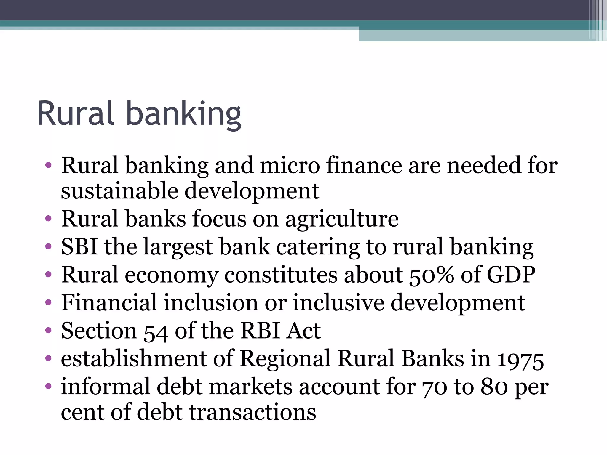 Rural banking
• Rural banking and micro finance are needed for
  sustainable development
• Rural banks focus on agriculture
• SBI the largest bank catering to rural banking
• Rural economy constitutes about 50% of GDP
• Financial inclusion or inclusive development
• Section 54 of the RBI Act
• establishment of Regional Rural Banks in 1975
• informal debt markets account for 70 to 80 per
  cent of debt transactions
 