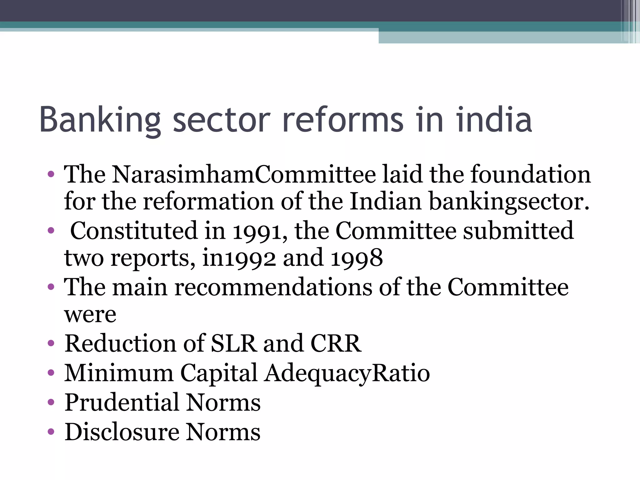 Banking sector reforms in india
• The NarasimhamCommittee laid the foundation
  for the reformation of the Indian bankingsector.
• Constituted in 1991, the Committee submitted
  two reports, in1992 and 1998
• The main recommendations of the Committee
  were
• Reduction of SLR and CRR
• Minimum Capital AdequacyRatio
• Prudential Norms
• Disclosure Norms
 
