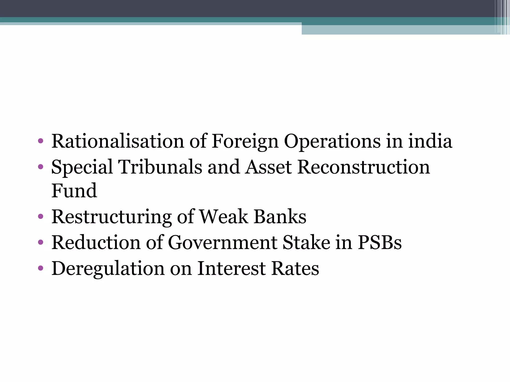 • Rationalisation of Foreign Operations in india
• Special Tribunals and Asset Reconstruction
  Fund
• Restructuring of Weak Banks
• Reduction of Government Stake in PSBs
• Deregulation on Interest Rates
 