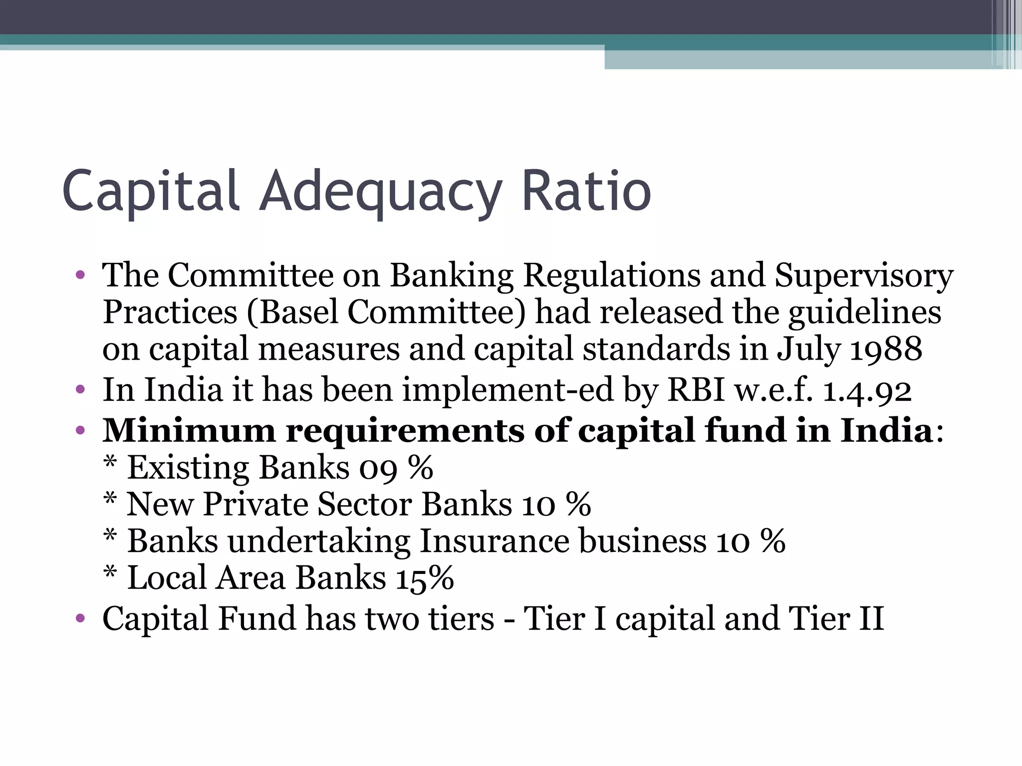 Capital Adequacy Ratio
• The Committee on Banking Regulations and Supervisory
  Practices (Basel Committee) had released the guidelines
  on capital measures and capital standards in July 1988
• In India it has been implement-ed by RBI w.e.f. 1.4.92
• Minimum requirements of capital fund in India:
  * Existing Banks 09 %
  * New Private Sector Banks 10 %
  * Banks undertaking Insurance business 10 %
  * Local Area Banks 15%
• Capital Fund has two tiers - Tier I capital and Tier II
 