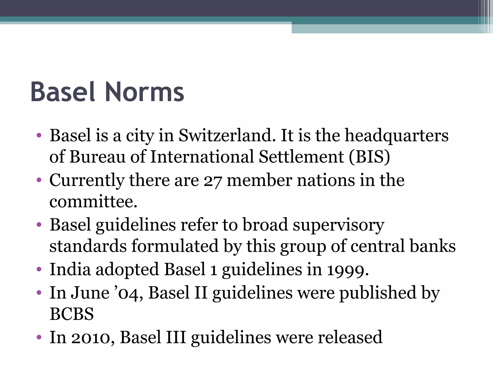 Basel Norms
• Basel is a city in Switzerland. It is the headquarters
  of Bureau of International Settlement (BIS)
• Currently there are 27 member nations in the
  committee.
• Basel guidelines refer to broad supervisory
  standards formulated by this group of central banks
• India adopted Basel 1 guidelines in 1999.
• In June ’04, Basel II guidelines were published by
  BCBS
• In 2010, Basel III guidelines were released
 
