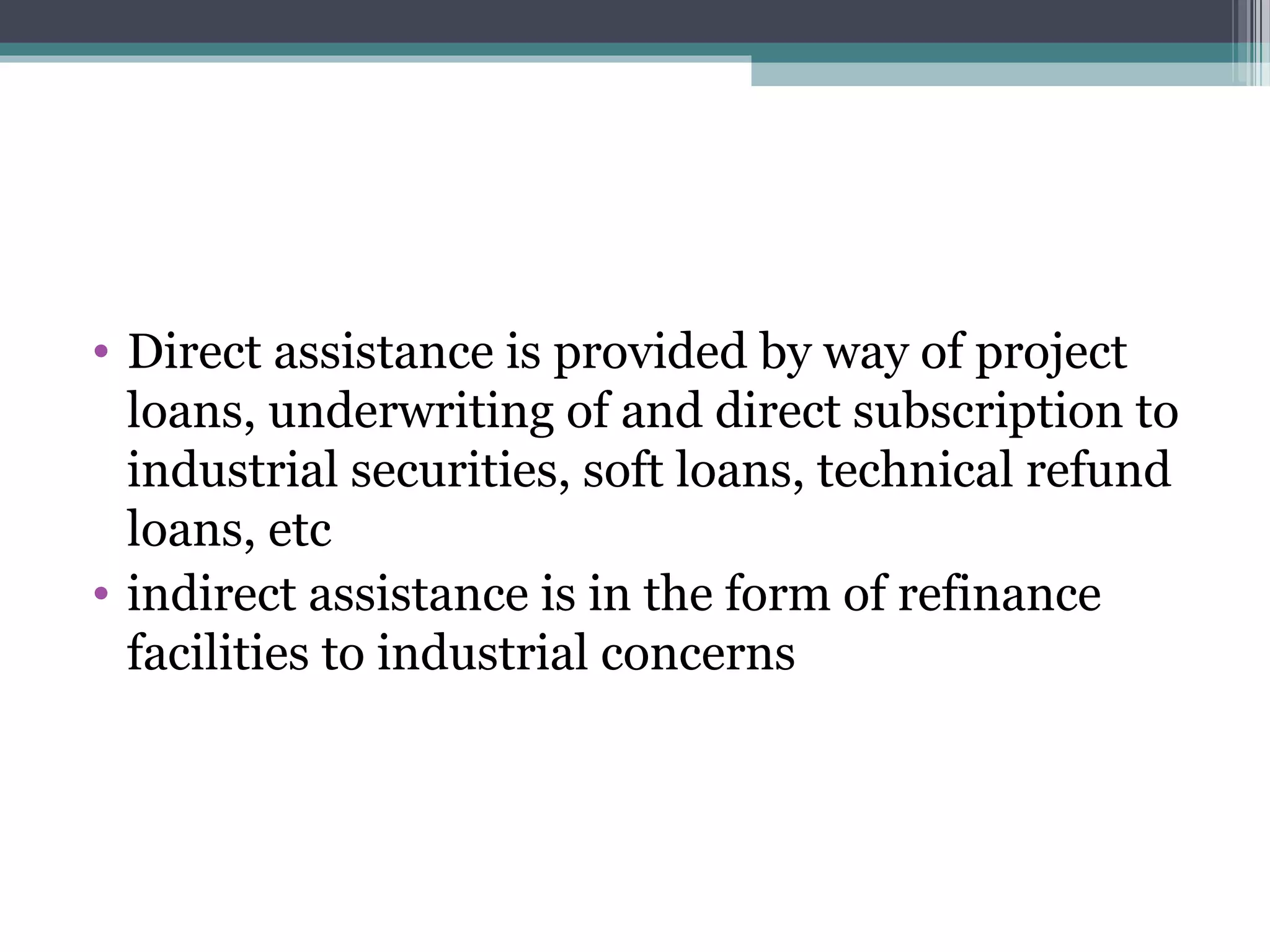 • Direct assistance is provided by way of project
  loans, underwriting of and direct subscription to
  industrial securities, soft loans, technical refund
  loans, etc
• indirect assistance is in the form of refinance
  facilities to industrial concerns
 