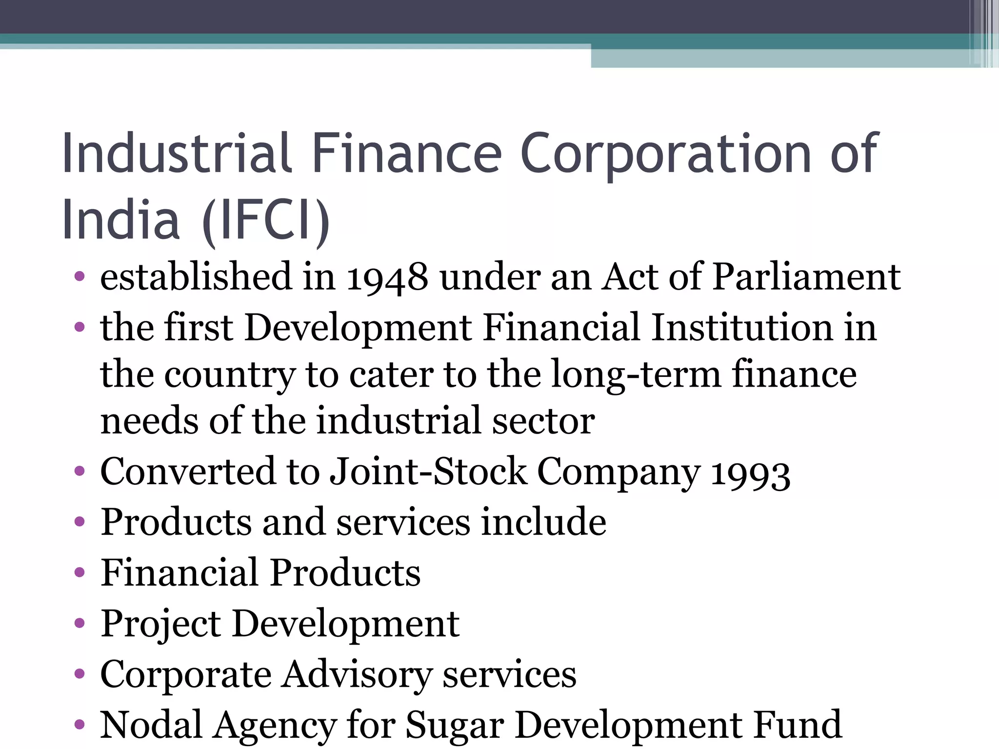 Industrial Finance Corporation of
India (IFCI)
• established in 1948 under an Act of Parliament
• the first Development Financial Institution in
  the country to cater to the long-term finance
  needs of the industrial sector
• Converted to Joint-Stock Company 1993
• Products and services include
• Financial Products
• Project Development
• Corporate Advisory services
• Nodal Agency for Sugar Development Fund
 