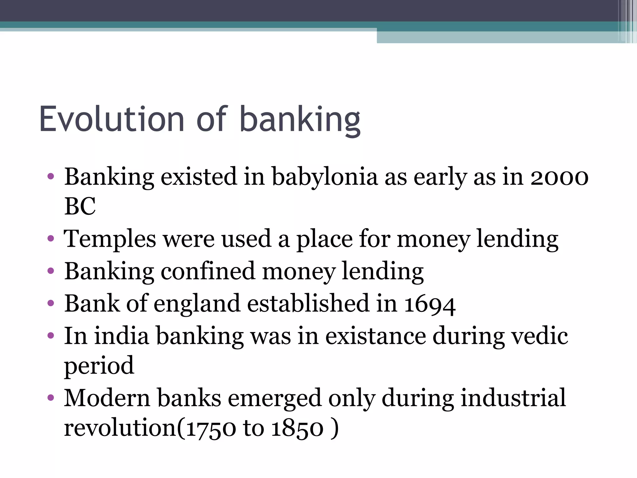 Evolution of banking
• Banking existed in babylonia as early as in 2000
  BC
• Temples were used a place for money lending
• Banking confined money lending
• Bank of england established in 1694
• In india banking was in existance during vedic
  period
• Modern banks emerged only during industrial
  revolution(1750 to 1850 )
 
