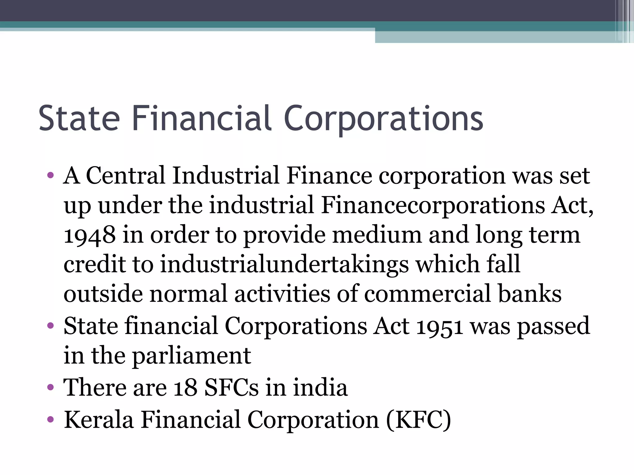 State Financial Corporations
• A Central Industrial Finance corporation was set
  up under the industrial Financecorporations Act,
  1948 in order to provide medium and long term
  credit to industrialundertakings which fall
  outside normal activities of commercial banks
• State financial Corporations Act 1951 was passed
  in the parliament
• There are 18 SFCs in india
• Kerala Financial Corporation (KFC)
 