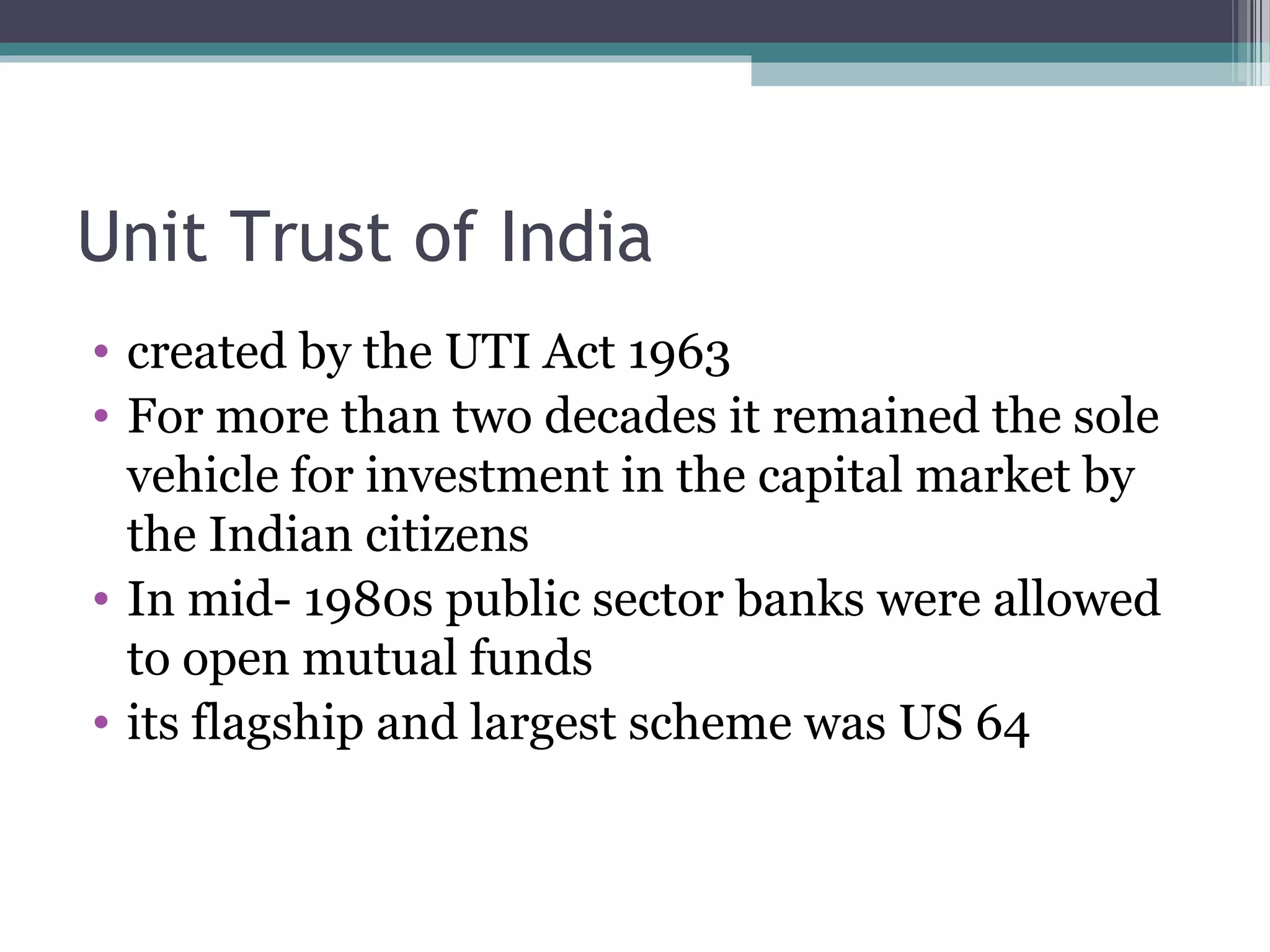 Unit Trust of India
• created by the UTI Act 1963
• For more than two decades it remained the sole
  vehicle for investment in the capital market by
  the Indian citizens
• In mid- 1980s public sector banks were allowed
  to open mutual funds
• its flagship and largest scheme was US 64
 