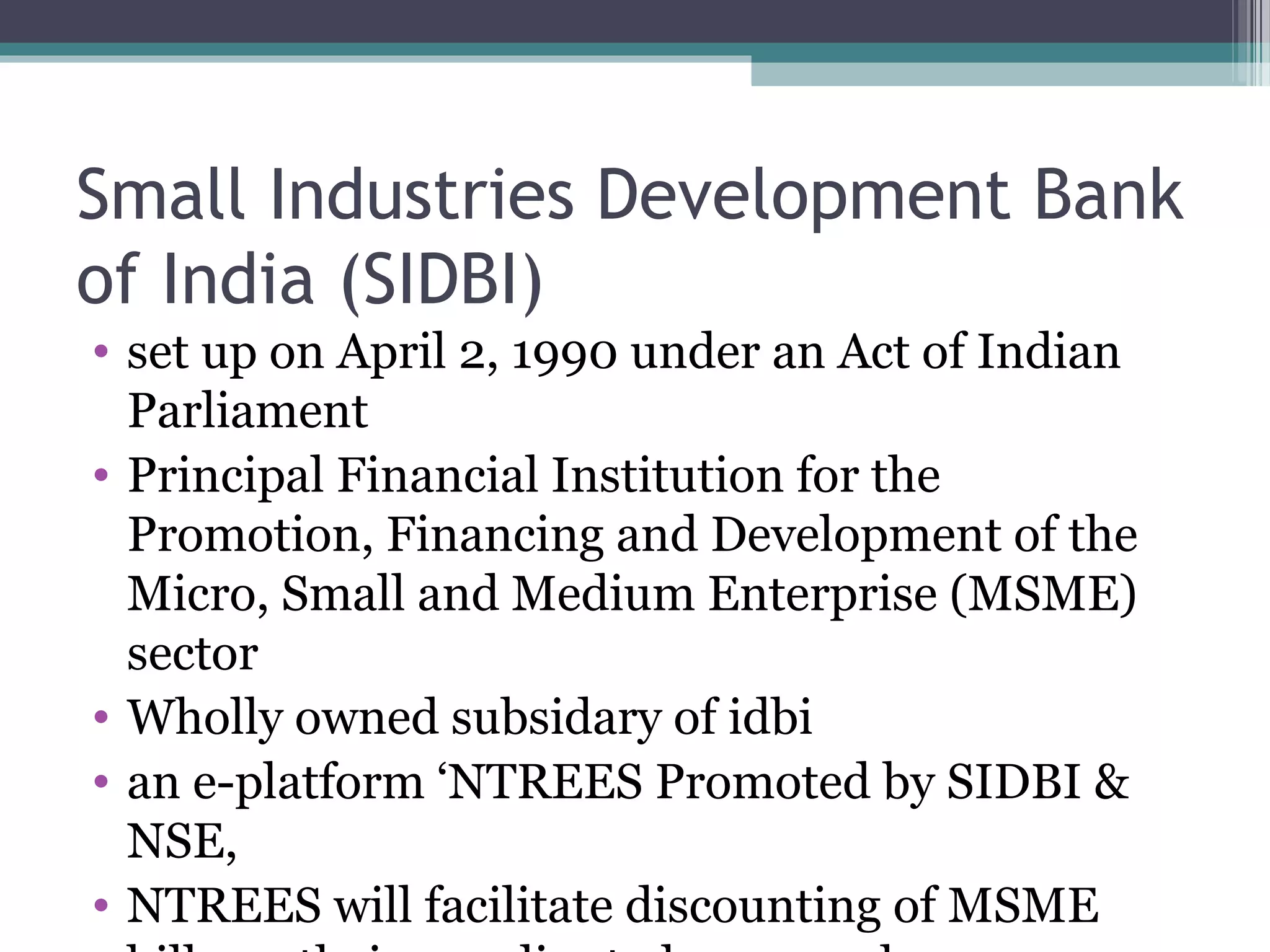 Small Industries Development Bank
of India (SIDBI)
• set up on April 2, 1990 under an Act of Indian
  Parliament
• Principal Financial Institution for the
  Promotion, Financing and Development of the
  Micro, Small and Medium Enterprise (MSME)
  sector
• Wholly owned subsidary of idbi
• an e-platform ‘NTREES Promoted by SIDBI &
  NSE,
• NTREES will facilitate discounting of MSME
 