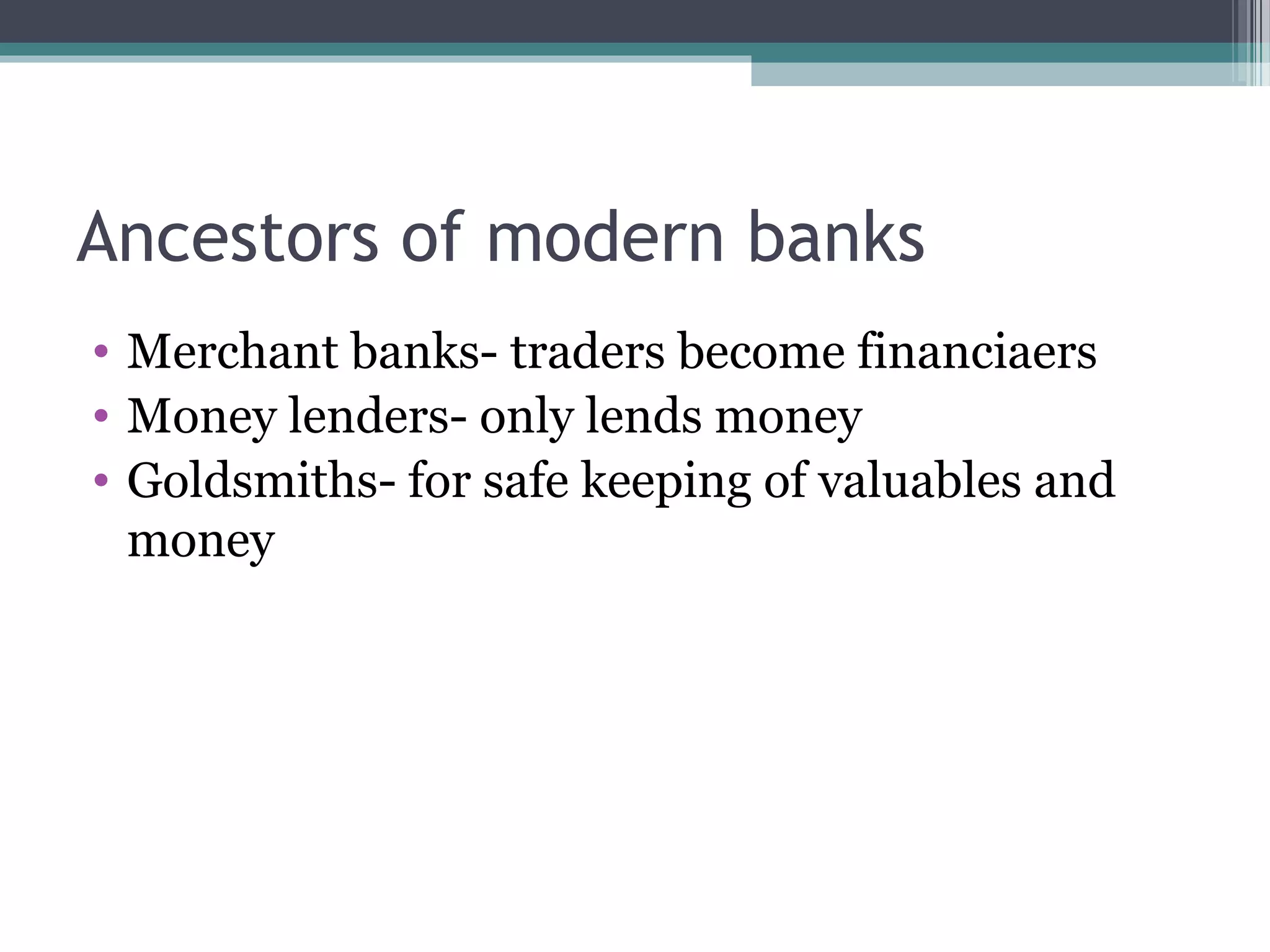 Ancestors of modern banks
• Merchant banks- traders become financiaers
• Money lenders- only lends money
• Goldsmiths- for safe keeping of valuables and
  money
 