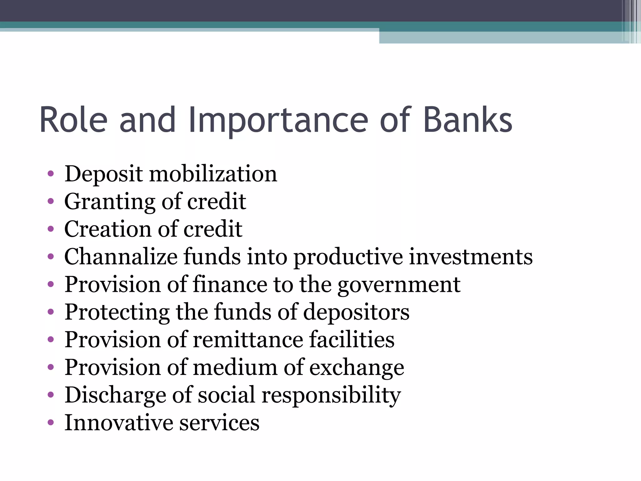 Role and Importance of Banks
•   Deposit mobilization
•   Granting of credit
•   Creation of credit
•   Channalize funds into productive investments
•   Provision of finance to the government
•   Protecting the funds of depositors
•   Provision of remittance facilities
•   Provision of medium of exchange
•   Discharge of social responsibility
•   Innovative services
 