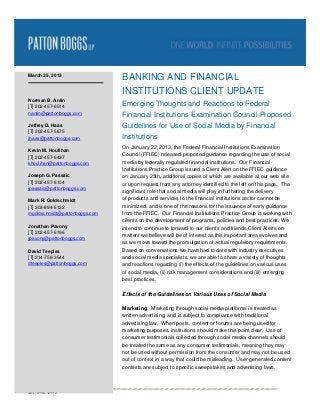 March 25, 2013
                               BANKING AND FINANCIAL
                               INSTITUTIONS CLIENT UPDATE
Norman B. Antin
[T] 202-457-6514               Emerging Thoughts and Reactions to Federal
nantin@pattonboggs.com
                               Financial Institutions Examination Council Proposed
Jeffrey D. Haas                Guidelines for Use of Social Media by Financial
[T] 202-457-5675
jhaas@pattonboggs.com          Institutions
                               On January 22, 2013, the Federal Financial Institutions Examination
Kevin M. Houlihan
[T] 202-457-6437               Council (FFIEC) released proposed guidance regarding the use of social
khoulihan@pattonboggs.com      media by federally regulated financial institutions. Our Financial
                               Institutions Practice Group issued a Client Alert on the FFIEC guidance
Joseph G. Passaic              on January 25th, additional copies of which are available at our web site
[T] 202-457-6104               or upon request from any attorney identified to the left on this page. The
jpassaic@pattonboggs.com
                               significant role that social media will play in furthering the delivery
Mark R. Goldschmidt            of products and services to the financial institutions sector cannot be
[T] 303-894-6132               minimized, and is one of the reasons for the issuance of early guidance
mgoldschmidt@pattonboggs.com   from the FFIEC. Our Financial Institutions Practice Group is working with
                               clients on the development of programs, policies and best practices. We
Jonathan Pavony                intend to continue to forward to our clients and friends Client Alerts on
[T] 202-457-6196
                               matters we believe will be of interest as this important area evolves and
jpavony@pattonboggs.com
                               as we move toward the promulgation of actual regulatory requirements.
David Teeples                  Based on conversations we have had to date with industry executives
[T] 214-758-3544               and social media specialists, we are able to share a variety of thoughts
dteeples@pattonboggs.com       and reactions regarding (i) the effects of the guidelines on various uses
                               of social media, (ii) risk management considerations and (iii) emerging
                               best practices.

                               Effects of the Guidelines on Various Uses of Social Media

                               Marketing: Marketing through social media platforms is treated as
                               written advertising, and is subject to compliance with traditional
                               advertising law. When posts, content or forums are being used for
                               marketing purposes, institutions should make this point clear. Use of
                               consumer testimonials collected through social media channels should
                               be treated the same as any consumer testimonials, meaning they may
                               not be used without permission from the consumer and may not be used
                               out of context in a way that could be misleading. User-generated content
                               contests are subject to specific sweepstakes and advertising laws.



4837-8998-5299.2.
 