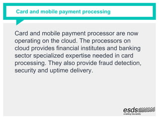 Card and mobile payment processor are now
operating on the cloud. The processors on
cloud provides financial institutes and banking
sector specialized expertise needed in card
processing. They also provide fraud detection,
security and uptime delivery.
Card and mobile payment processing
 