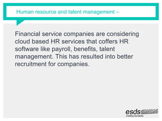 Financial service companies are considering
cloud based HR services that coffers HR
software like payroll, benefits, talent
management. This has resulted into better
recruitment for companies.
Human resource and talent management –
 