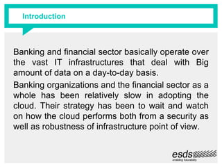 Introduction
Banking and financial sector basically operate over
the vast IT infrastructures that deal with Big
amount of data on a day-to-day basis.
Banking organizations and the financial sector as a
whole has been relatively slow in adopting the
cloud. Their strategy has been to wait and watch
on how the cloud performs both from a security as
well as robustness of infrastructure point of view.
 
