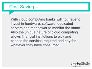 Cost Saving –
With cloud computing banks will not have to
invest in hardware, software, dedicated
servers and manpower to monitor the same.
Also the unique nature of cloud computing
allows financial institutions to pick and
choose the services required and pay for
whatever they have consumed.
 