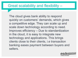 Great scalability and flexibility –
The cloud gives bank ability to respond
quickly on customers’ demands, which gives
a competitive edge. They can scale up and
scale down technology according to need.
Improves efficiency – Due to standardization
in the cloud, it is easy to integrate new
technology and applications. This brings
clients close to their clients, i.e transaction
banking eases payment between buyers and
sellers.
 