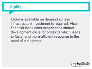 Agility –
Cloud is available on demand so less
infrastructure investment is required. Also
financial institutions experiences shorter
development cycle for products which leads
to faster and more efficient response to the
need of a customer.
 