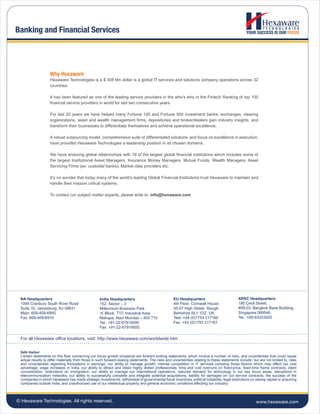 © Hexaware Technologies. All rights reserved.
ERP Product evaluation, selection, impl
Why Hexaware
www.hexaware.com
Banking and Financial Services
NA Headquarters
1095 Cranbury South River Road
Suite 10, Jamesburg, NJ 08831
Main: 609-409-6950
Fax: 609-409-6910
India Headquarters
152, Sector – 3
Millennium Business Park
‘A’ Block, TTC Industrial Area
Mahape, Navi Mumbai – 400 710
Tel.: +91-22-67919595
Fax: +91-22-67919500
EU Headquarters
4th Floor, Cornwall House
55-57 High Street, Slough
Berkshire SL1 1DZ, UK
Tele: +44 (0)1753 217160
Fax: +44 (0)1753 217161
APAC Headquarters
180 Cecil Street,
#09-03, Bangkok Bank Building,
Singapore 069546
Tel.: +65-63253020
For all Hexaware office locations, visit: http://www.hexaware.com/worldwide.htm
Safe Harbor
Certain statements on this flyer concerning our future growth prospects are forward-looking statements, which involve a number of risks, and uncertainties that could cause
actual results to differ materially from those in such forward-looking statements. The risks and uncertainties relating to these statements include, but are not limited to, risks
and uncertainties regarding fluctuations in earnings, our ability to manage growth, intense competition in IT services including those factors which may affect our cost
advantage, wage increases in India, our ability to attract and retain highly skilled professionals, time and cost overruns on fixed-price, fixed-time frame contracts, client
concentration, restrictions on immigration, our ability to manage our international operations, reduced demand for technology in our key focus areas, disruptions in
telecommunication networks, our ability to successfully complete and integrate potential acquisitions, liability for damages on our service contracts, the success of the
companies in which Hexaware has made strategic investments, withdrawal of governmental fiscal incentives, political instability, legal restrictions on raising capital or acquiring
companies outside India, and unauthorized use of our intellectual property and general economic conditions affecting our industry.
Hexaware Technologies is a $ 308 Mn dollar is a global IT services and solutions company operations across 32
countries.
It has been featured as one of the leading service providers in the who’s who in the Fintech Ranking of top 100
financial service providers in world for last two consecutive years.
For last 20 years we have helped many Fortune 100 and Fortune 500 investment banks, exchanges, clearing
organizations, asset and wealth management firms, depositories and broker/dealers gain industry insights, and
transform their businesses to differentiate themselves and achieve operational excellence.
A robust outsourcing model, comprehensive suite of differentiated solutions, and focus on excellence in execution,
have provided Hexaware Technologies a leadership position in its chosen domains.
We have enduring global relationships with 19 of the largest global financial institutions which includes some of
the largest Institutional Asset Managers, Insurance Money Managers, Mutual Funds, Wealth Managers, Asset
Servicing Firms (ex: custodial banks), Market data providers etc.
It’s no wonder that today many of the world’s leading Global Financial Institutions trust Hexaware to maintain and
handle their mission critical systems.
To contact our subject matter experts, please write to: info@hexaware.com
 