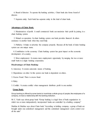 6. Board of director: To operate the banking activities, Chain bank also forms board of
director.
7. Separate entity: Each bank has separate entity in this kind of chain bank.
Advantages of Chain Bank:
1. Maximization of profit: A small commercial bank can maximize their profit by joining in a
chain banking system.
2. Mutual co-operation: In chain banking system one bank provides financial & others
assistance to another bank when they need help.
3. Publicity: It helps to advertise the company properly. Because all the bank of chain banking
system use one unique name.
4. Contribution to the economy: Chain banking system has great impact on the economic
development of a country.
5. More employment: It creates more employment opportunity by merging the two or more
small bank to a single banking corporation.
Disadvantages of Chain Banking:
1. Autocracy: It creates autocratic means of banking
2. Dependence on other: In this system one bank is dependent on others.
3. Excess Fraud: There is excess fraud.
4. Risky
5. Conflict: It creates conflict when management distribute profit to one another.
Group Bank:
Group banking is offered by some banks to incentivize a whole group of people, like employees of a
company, to have a relationship with the banking institution.
M. C. Vaish says about group bank “Group banking is a legal form of bank organization in
which two or more independently incorporated banks are controlled by a holding company”
Shekhar & Shekhar says about Chain bank “According to holding company, a group of bank are
brought under one centralized management and this centralized management exerts control over
all the units”
 