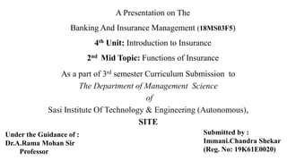 A Presentation on The
Banking And Insurance Management (18MS03F5)
4th Unit: Introduction to Insurance
2nd Mid Topic: Functions of Insurance
As a part of 3rd semester Curriculum Submission to
The Department of Management Science
of
Sasi Institute Of Technology & Engineering (Autonomous),
SITE
Submitted by :
Immani.Chandra Shekar
(Reg. No: 19K61E0020)
Under the Guidance of :
Dr.A.Rama Mohan Sir
Professor
 