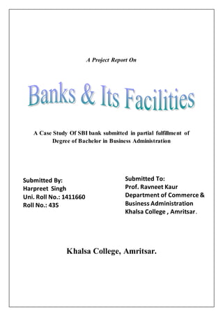 A Project Report On
A Case Study Of SBI bank submitted in partial fulfillment of
Degree of Bachelor in Business Administration
Khalsa College, Amritsar.
Submitted By:
Harpreet Singh
Uni. Roll No.: 1411660
Roll No.: 435
Submitted To:
Prof. Ravneet Kaur
Department of Commerce &
Business Administration
Khalsa College , Amritsar.
 