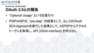 Berlin Group NextGenPSD2
OAuth 2.0ȤvS
? Optional Usage Ȥλø
? PISP/AISPϡpre-step νYȤơ⤷OAuth
SCA ApproachgФYȤơASPSP饢
ȩ`ȡäAPI (XS2A interface) ӳ
16
 