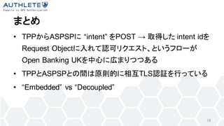 ޤȤ
? TPPASPSP intent POST  ȡä intent id
Request ObjectJɥꥯȡȤե`
Open Banking UKĤˎڤޤĤĤ
? TPPASPSPȤgԭtĤ໥TLSJ^ФäƤ
? Embedded vs Decoupled
19
 