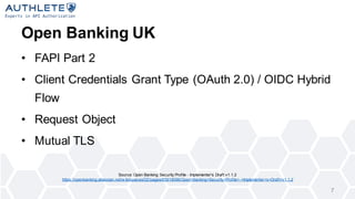 Open Banking UK
? FAPI Part 2
? Client Credentials Grant Type (OAuth 2.0) / OIDC Hybrid
Flow
? Request Object
? Mutual TLS
7
Source: Open Banking Security Profile - Implementer's Draft v1.1.2
https://openbanking.atlassian.net/w iki/spaces/DZ/pages/83919096/Open+Banking+Security+Profile+-+Implementer+s+Draft+v1.1.2
 