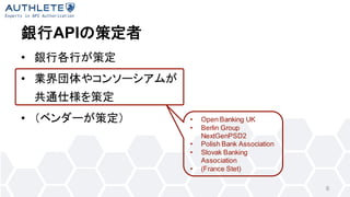 銀行APIの策定者
• 銀行各行が策定
• 業界団体やコンソーシアムが
共通仕様を策定
• （ベンダーが策定）
6
• Open Banking UK
• Berlin Group
NextGenPSD2
• Polish Bank Assoc...