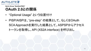 Berlin Group “NextGenPSD2”
OAuth 2.0
• “Optional Usage”
• PISP/AISP “pre-step” OAuth
SCA Approach ASPSP
API (XS2A interface)
16
 