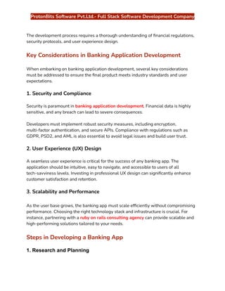 ‭
ProtonBits Software Pvt.Ltd.- Full Stack Software Development Company‬
‭
The development process requires a thorough understanding of financial regulations,‬
‭
security protocols, and user experience design.‬
‭
Key Considerations in Banking Application Development‬
‭
When embarking on banking application development, several key considerations‬
‭
must be addressed to ensure the final product meets industry standards and user‬
‭
expectations.‬
‭
1. Security and Compliance‬
‭
Security is paramount in‬‭
banking application development‬
‭
. Financial data is highly‬
‭
sensitive, and any breach can lead to severe consequences.‬
‭
Developers must implement robust security measures, including encryption,‬
‭
multi-factor authentication, and secure APIs. Compliance with regulations such as‬
‭
GDPR, PSD2, and AML is also essential to avoid legal issues and build user trust.‬
‭
2. User Experience (UX) Design‬
‭
A seamless user experience is critical for the success of any banking app. The‬
‭
application should be intuitive, easy to navigate, and accessible to users of all‬
‭
tech-savviness levels. Investing in professional UX design can significantly enhance‬
‭
customer satisfaction and retention.‬
‭
3. Scalability and Performance‬
‭
As the user base grows, the banking app must scale efficiently without compromising‬
‭
performance. Choosing the right technology stack and infrastructure is crucial. For‬
‭
instance, partnering with a‬‭
ruby on rails consulting agency‬‭
can provide scalable and‬
‭
high-performing solutions tailored to your needs.‬
‭
Steps in Developing a Banking App‬
‭
1. Research and Planning‬
 