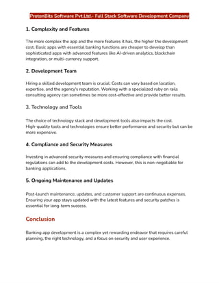 ‭
ProtonBits Software Pvt.Ltd.- Full Stack Software Development Company‬
‭
1. Complexity and Features‬
‭
The more complex the app and the more features it has, the higher the development‬
‭
cost. Basic apps with essential banking functions are cheaper to develop than‬
‭
sophisticated apps with advanced features like AI-driven analytics, blockchain‬
‭
integration, or multi-currency support.‬
‭
2. Development Team‬
‭
Hiring a skilled development team is crucial. Costs can vary based on location,‬
‭
expertise, and the agency's reputation. Working with a specialized ruby on rails‬
‭
consulting agency can sometimes be more cost-effective and provide better results.‬
‭
3. Technology and Tools‬
‭
The choice of technology stack and development tools also impacts the cost.‬
‭
High-quality tools and technologies ensure better performance and security but can be‬
‭
more expensive.‬
‭
4. Compliance and Security Measures‬
‭
Investing in advanced security measures and ensuring compliance with financial‬
‭
regulations can add to the development costs. However, this is non-negotiable for‬
‭
banking applications.‬
‭
5. Ongoing Maintenance and Updates‬
‭
Post-launch maintenance, updates, and customer support are continuous expenses.‬
‭
Ensuring your app stays updated with the latest features and security patches is‬
‭
essential for long-term success.‬
‭
Conclusion‬
‭
Banking app development is a complex yet rewarding endeavor that requires careful‬
‭
planning, the right technology, and a focus on security and user experience.‬
 