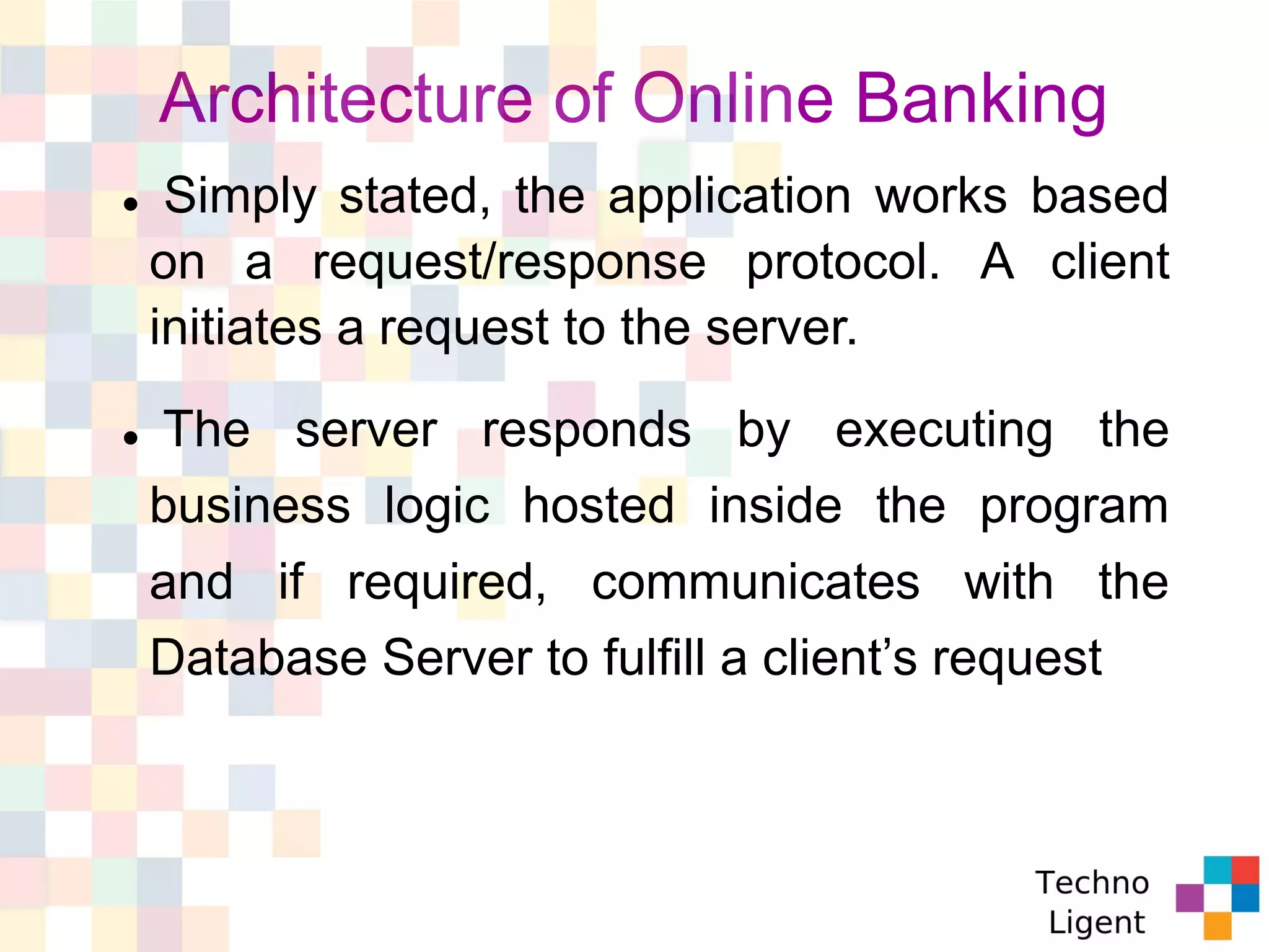 Architecture of Online Banking
 Simply stated, the application works based
on a request/response protocol. A client
initiates a request to the server.
 The server responds by executing the
business logic hosted inside the program
and if required, communicates with the
Database Server to fulfill a client’s request
 
