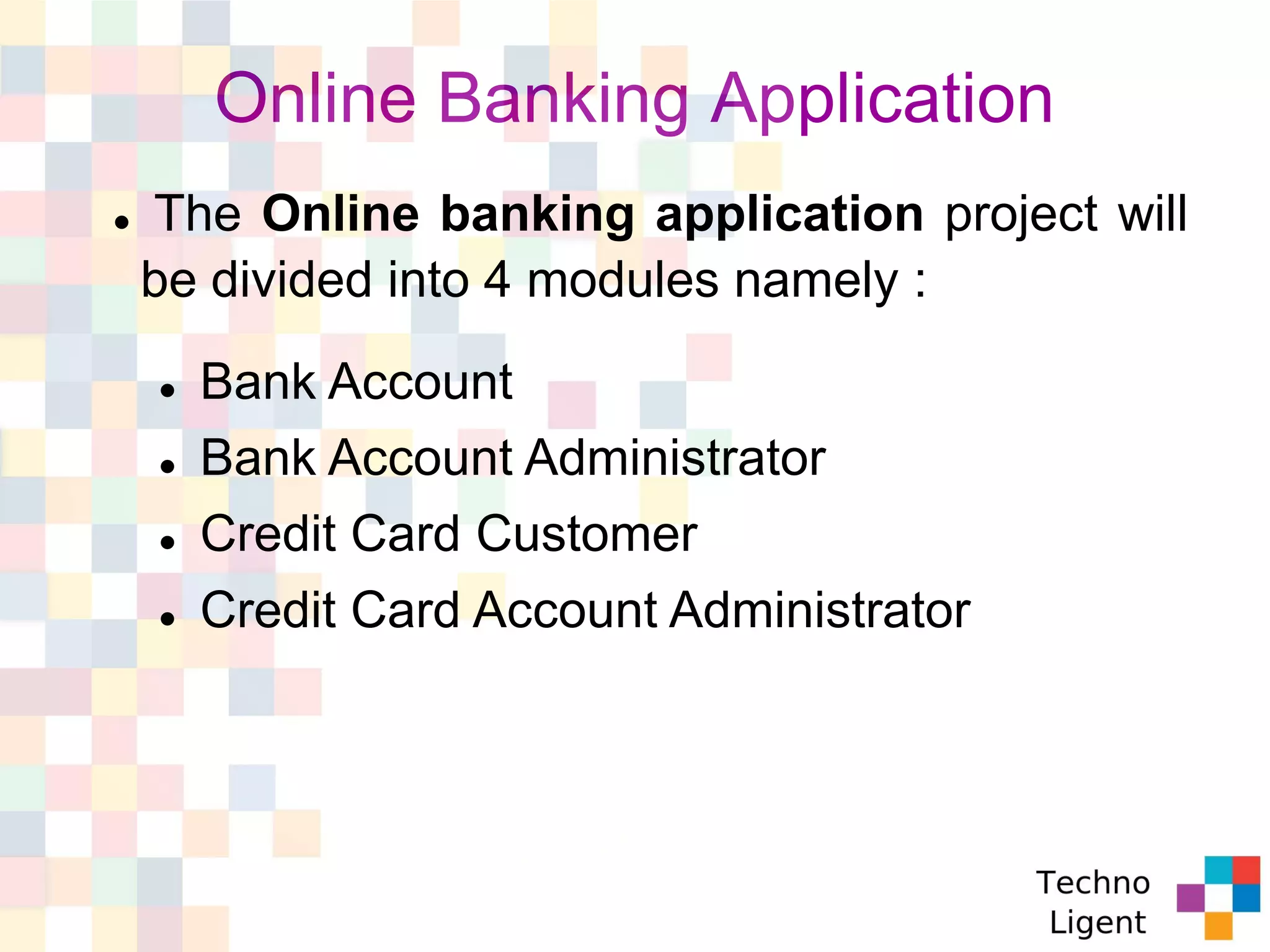 Online Banking Application
 The Online banking application project will
be divided into 4 modules namely :
 Bank Account
 Bank Account Administrator
 Credit Card Customer
 Credit Card Account Administrator
 
