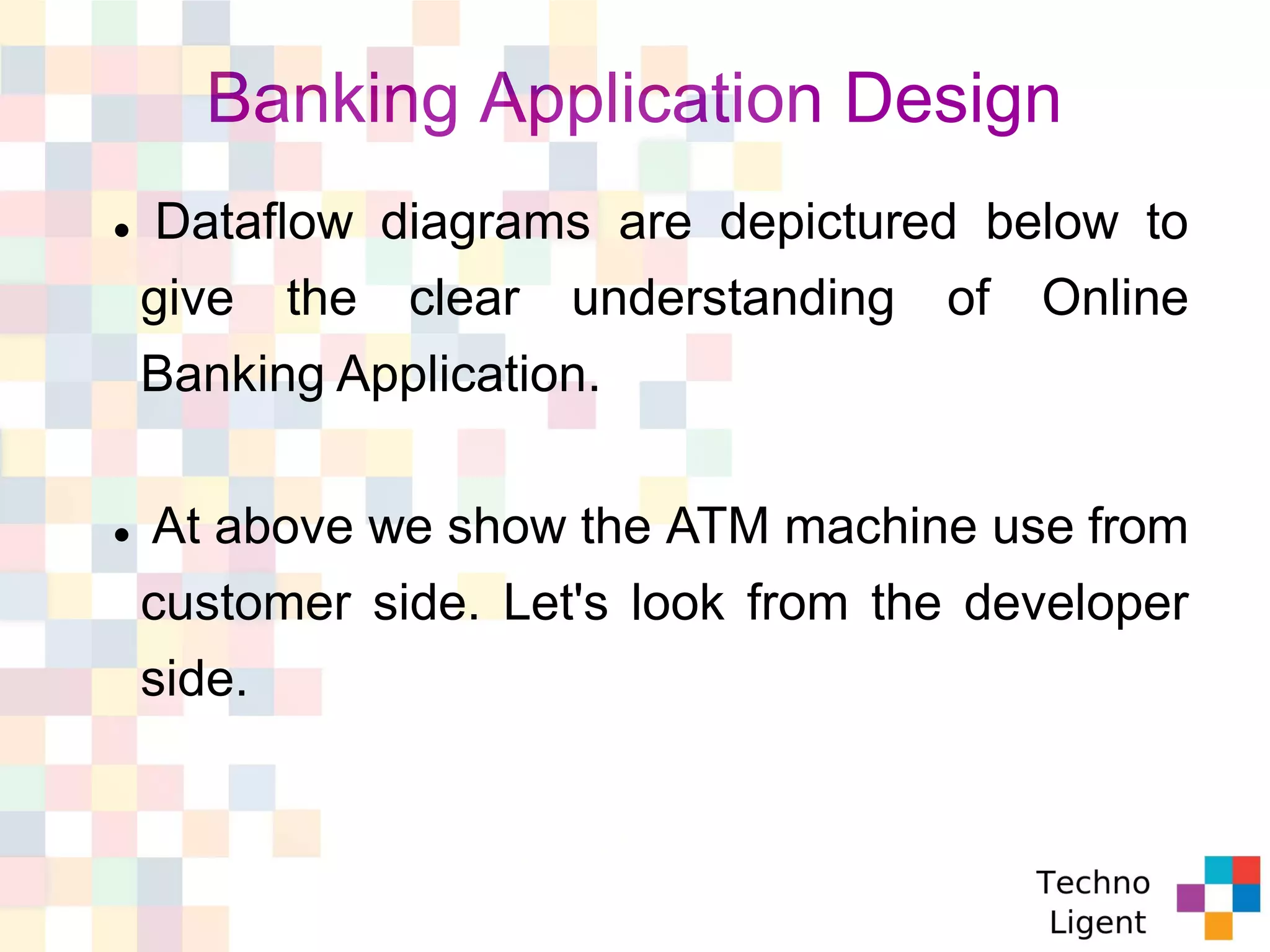 Banking Application Design
 Dataflow diagrams are depictured below to
give the clear understanding of Online
Banking Application.
 At above we show the ATM machine use from
customer side. Let's look from the developer
side.
 