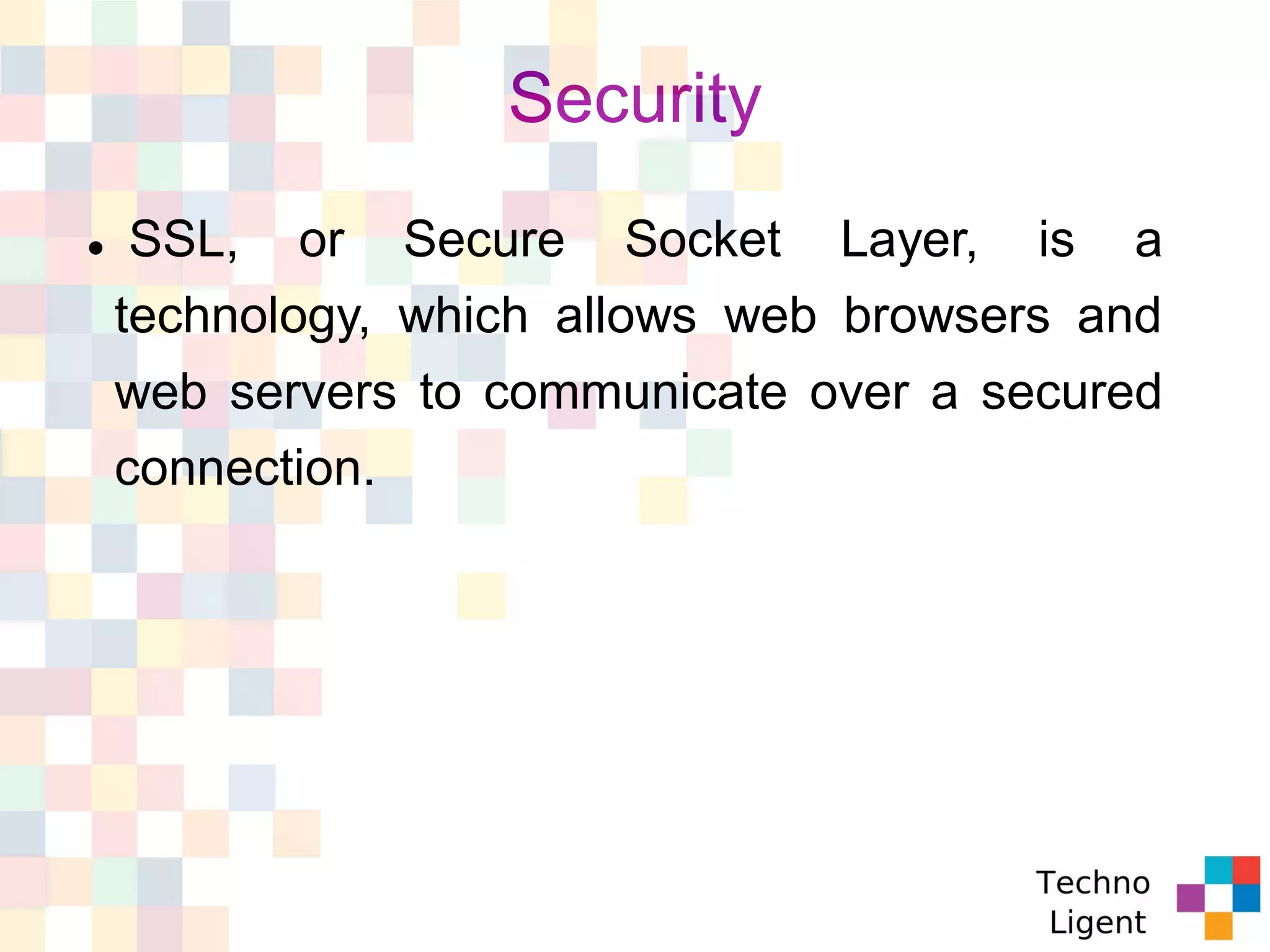 Security
 SSL, or Secure Socket Layer, is a
technology, which allows web browsers and
web servers to communicate over a secured
connection.
 