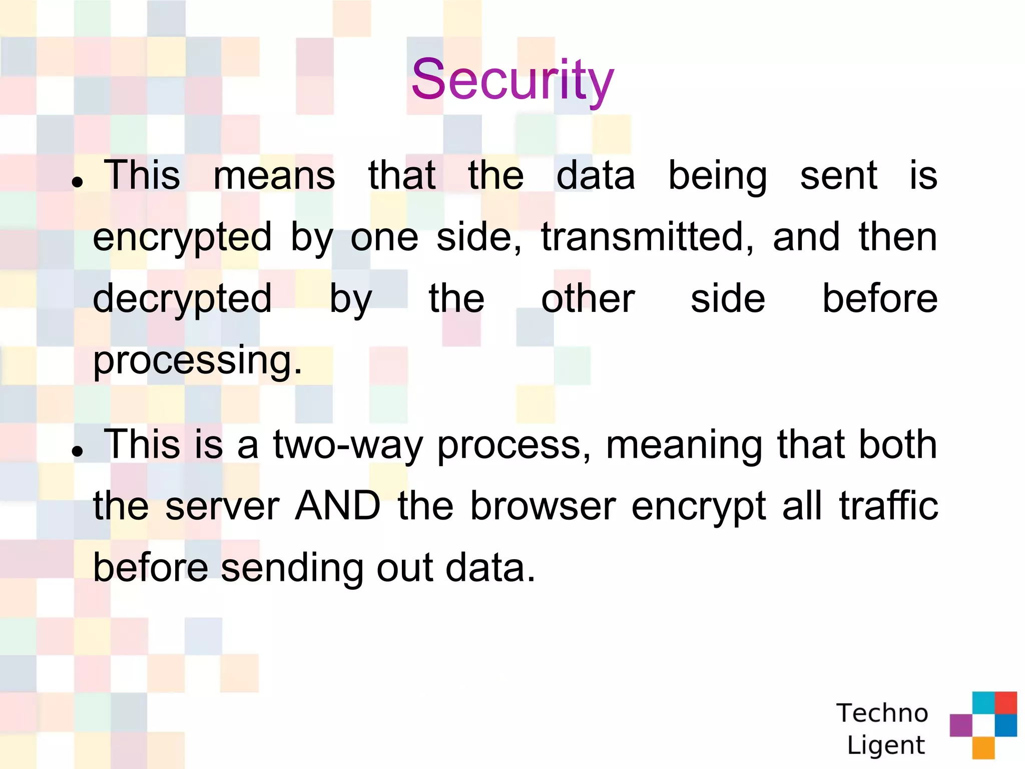 Security
 This means that the data being sent is
encrypted by one side, transmitted, and then
decrypted by the other side before
processing.
 This is a two-way process, meaning that both
the server AND the browser encrypt all traffic
before sending out data.
 