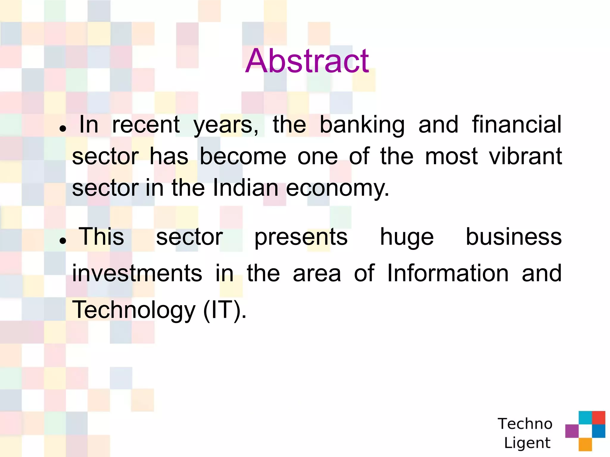 Abstract
 In recent years, the banking and financial
sector has become one of the most vibrant
sector in the Indian economy.
 This sector presents huge business
investments in the area of Information and
Technology (IT).
 