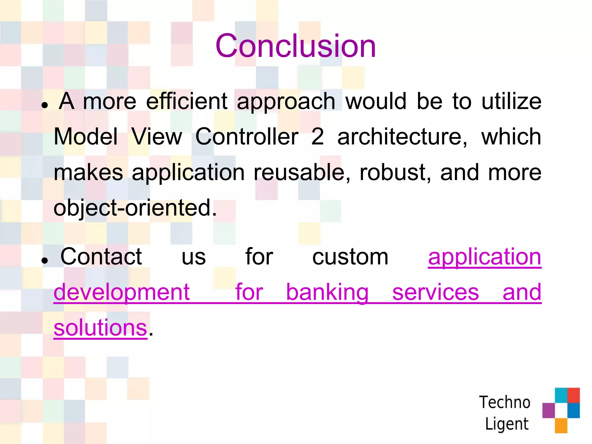  A more efficient approach would be to utilize
Model View Controller 2 architecture, which
makes application reusable, robust, and more
object-oriented.
 Contact us for custom application
development for banking services and
solutions.
Conclusion
 